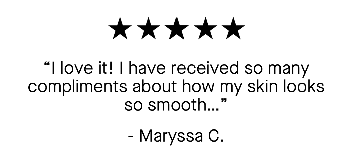 “I love it! I have received so many compliments about how my skin looks so smooth…”   - Maryssa C.