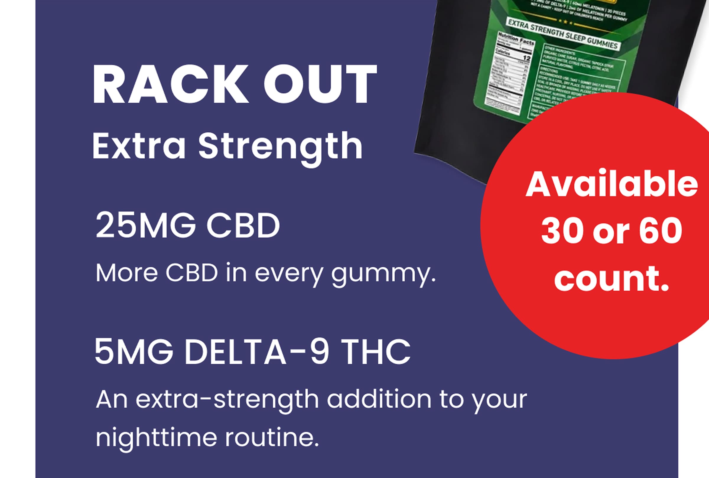 Rack Out Extra Strength | Available in 30 or 60 count. | 25mg CBD: More CBD in every gummy. | 5mg Delta-9 THC: An extra-strength addition to your nighttime routine.