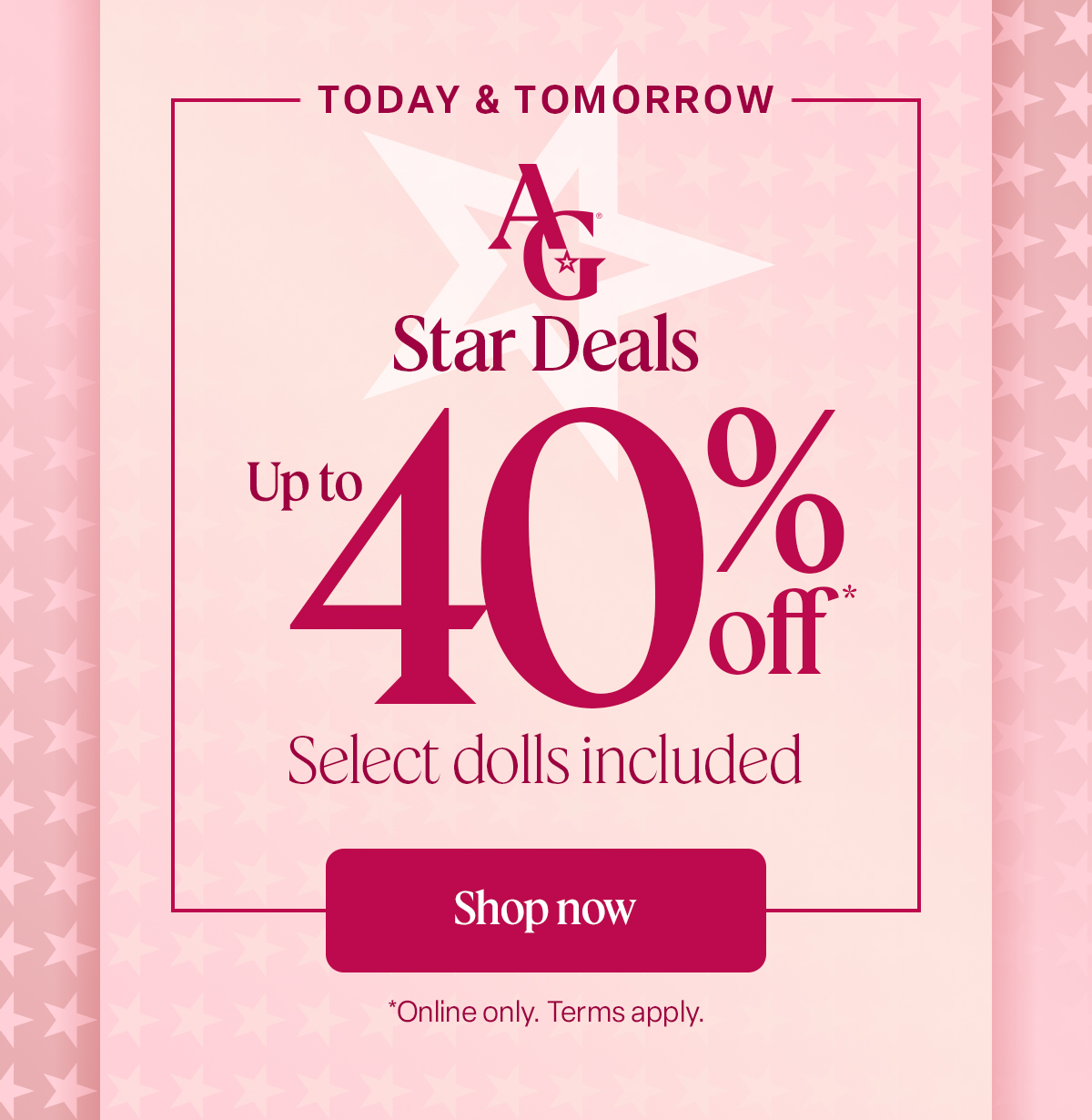 TODAY & TOMORROW AG Star Deals  Up to 40% off* Select dolls included Shop now *Online only. Terms apply.
