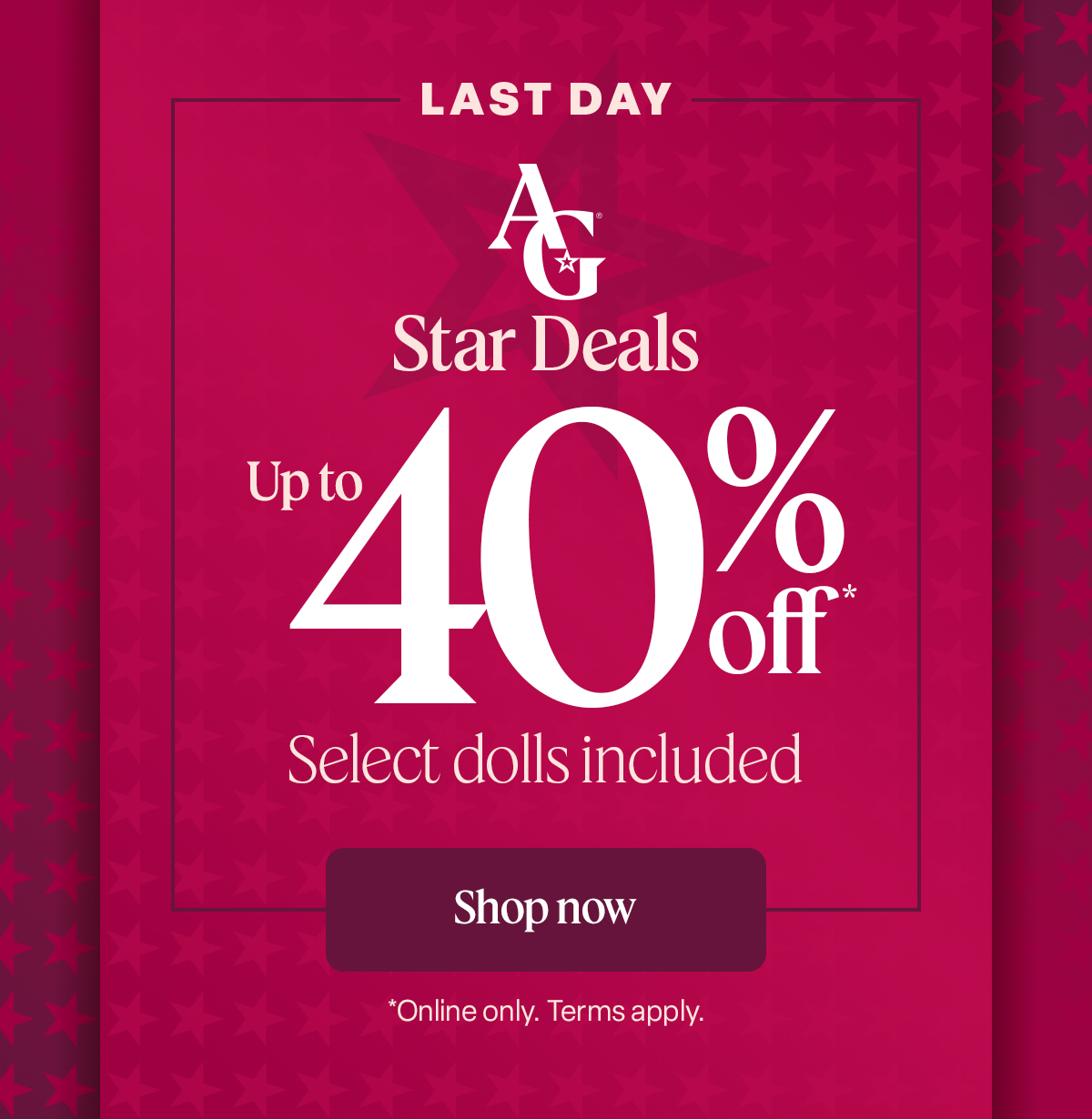 LAST DAY AG Star Deals  Up to 40% off* Select dolls included Shop now *Online only. Terms apply.