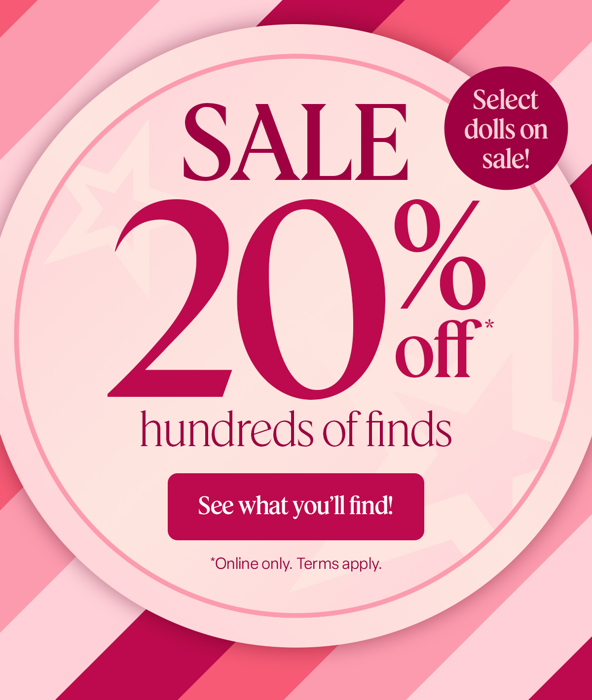 NOW THROUGH NOV. 1 SALE 20% off* hundreds of finds See what you’ll find! *Online only. Terms apply. Select dolls on sale!