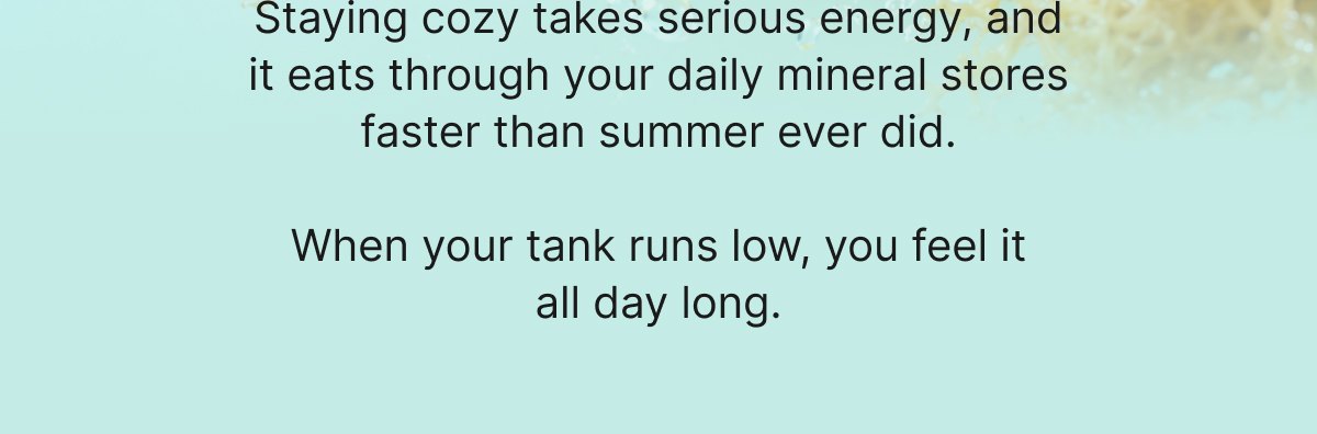 Staying cozy takes serious energy, and it eats through your daily mineral stores faster than summer ever did.