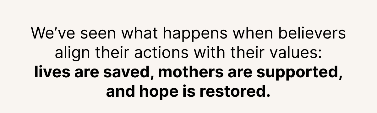We?ve seen what happens when believers align their actions with their values: lives are saved, mothers are supported, and hope is restored.