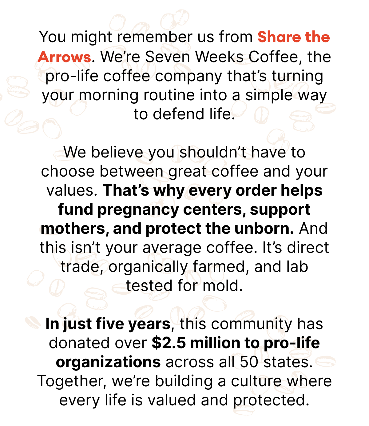 You might remember us from Share the Arrows. We?re Seven Weeks Coffee, the pro-life coffee company that?s turning your morning routine into a simple way to defend life. We believe you shouldn?t have to choose between great coffee and your values. That?s why every order helps fund pregnancy centers, support mothers, and protect the unborn. And this isn?t your average coffee. It?s direct trade, organically farmed, and lab tested for mold. In just five years, this community has donated over $2.5 million to pro-life organizations across all 50 states. Together, we?re building a culture where every life is valued and protected.
