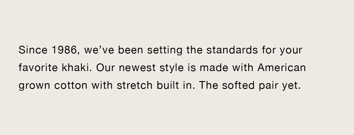 Since 1986, we’ve been setting the standards for your favorite khaki. Our newest style is made with American-grown cotton with stretch built in. The softest pair yet.