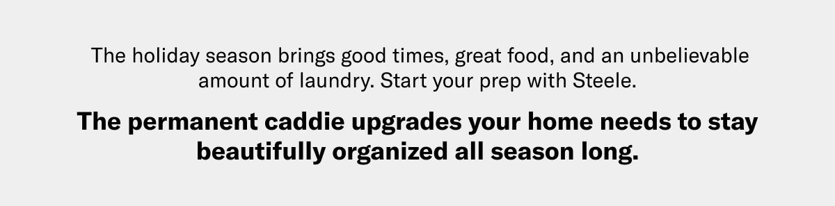 The holiday season brings good times, great food, and an unbelievable amount of laundry. Start your prep with Steele. The permanent caddie upgrades your home needs to stay beautifully organized all season long.