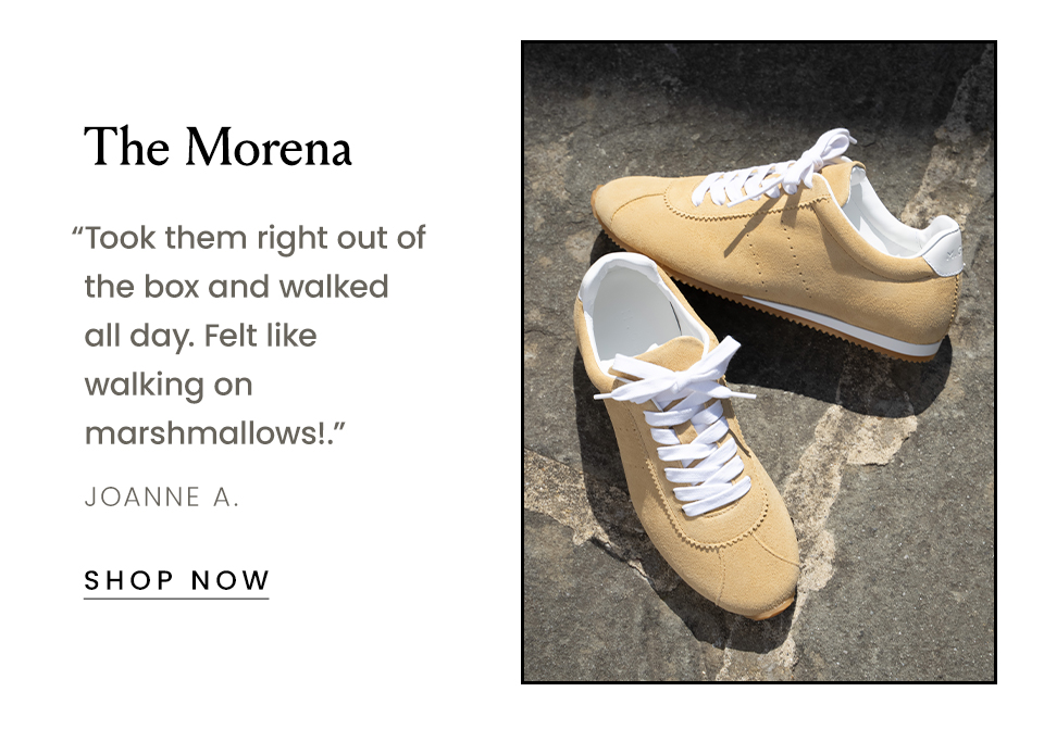 The Morena   “Took them right out of the box and walked all day. Felt like walking on marshmallows!.” - Joanne A.   < Shop Now > 