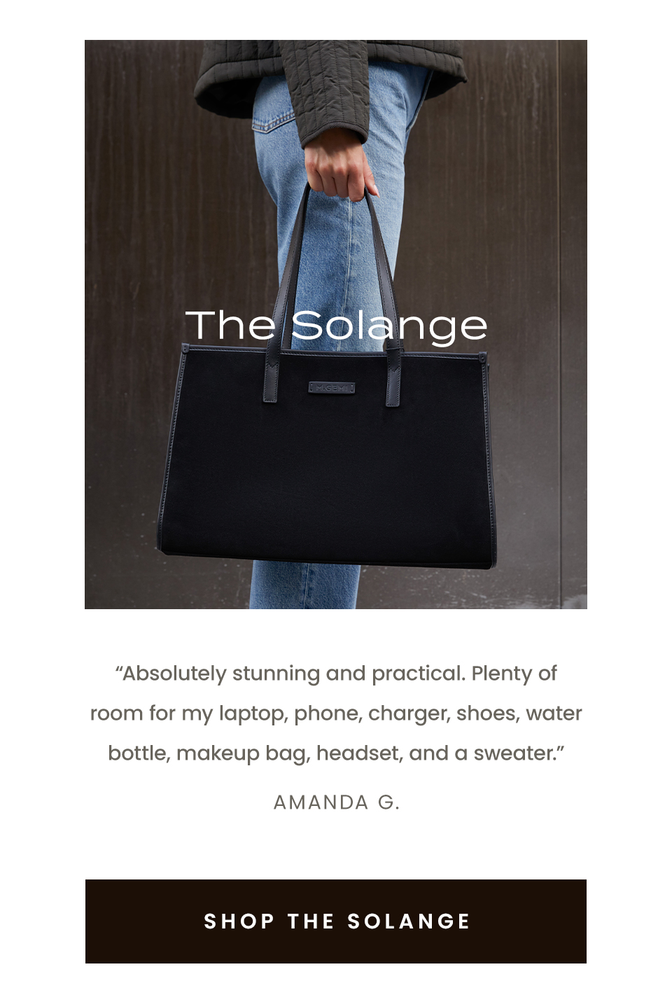 The Solange “Absolutely stunning and practical. Plenty of room for my laptop, phone, charger, shoes, water bottle, makeup bag, headset, and a sweater.” - Amanda G.  < Shop The Solange >