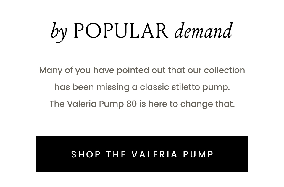 By Popular Demand  Many of you have pointed out that our collection has been missing a classic stiletto pump. The Valeria Pump 80 is here to change that. < Shop The Valeria Pump > 