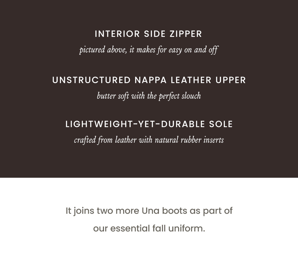Interior side zipper: pictured above, it makes for easy on and off. Unstructured nappa leather upper: butter soft with the perfect slouch. Lightweight-yet-durable sole: crafted from leather with natural rubber inserts. It joins two more Una boots as part of our essential fall uniform.