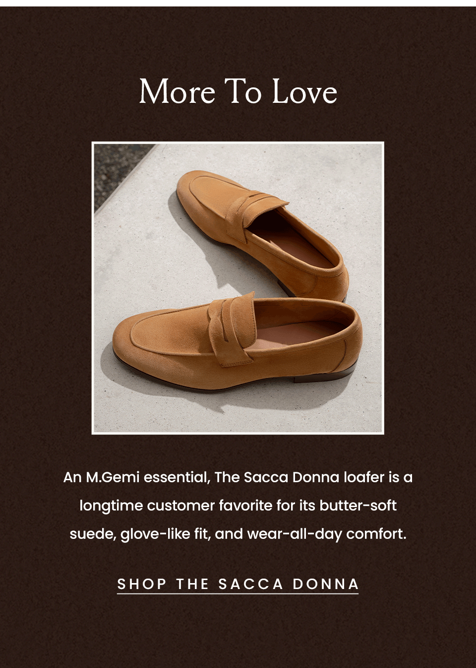 More To Love | An M.Gemi essential, The Sacca Donna loafer is a longtime customer favorite for its butter-soft suede, glove-like fit, and wear-all-day comfort. < Shop The Sacca Donna > 