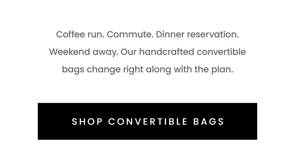 Coffee run. Commute. Dinner reservation. Weekend away. Our handcrafted convertible bags change right along with the plan.  < SHOP CONVERTIBLE BAGS >