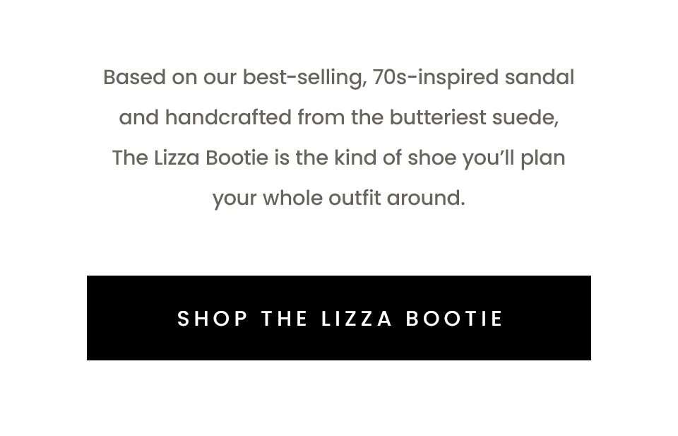 Based on our best-selling, 70s-inspired sandal and handcrafted from the butteriest suede, The Lizza Boot is the kind of shoe you’ll plan your whole outfit around. < Shop The Lizza Bootie > 