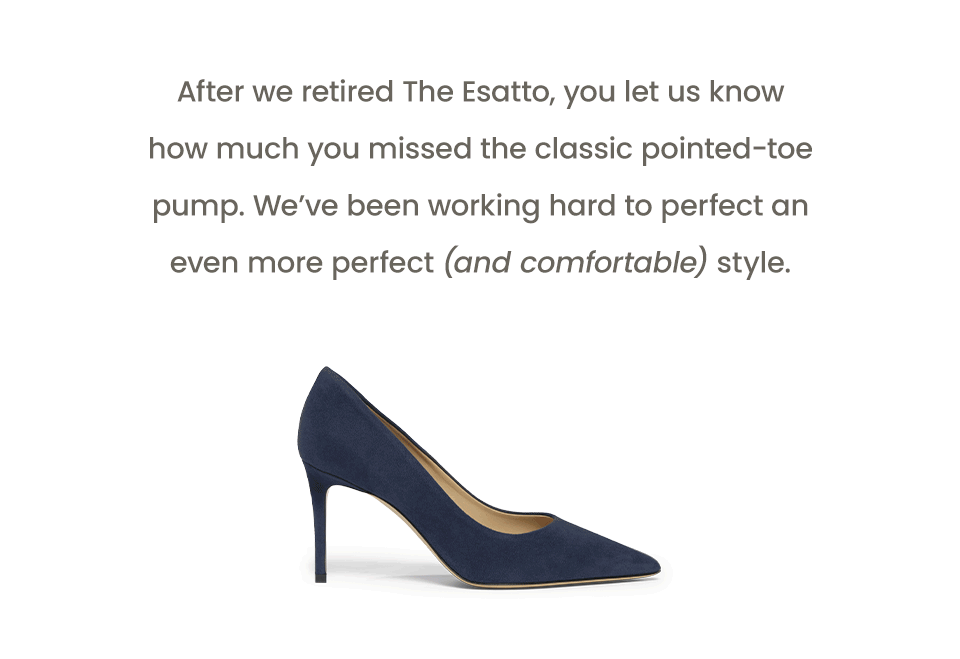 After we retired The Esatto, you let us know how much you missed the classic pointed-toe pump. We’ve been working hard to perfect an even more perfect (and comfortable) style. 