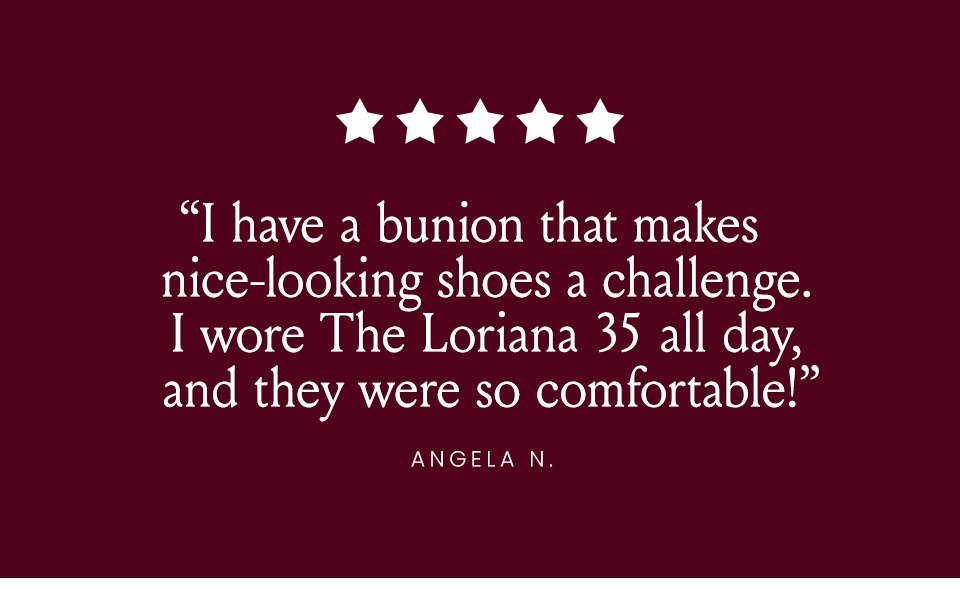 “I have a bunion that makes nice-looking shoes a challenge. I wore The Loriana 35 all day, and they were so comfortable!” - Angela N. 