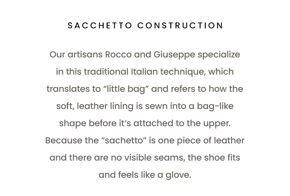 Sacchetto Construction   Our artisans Rocco and Giuseppe specialize in this traditional Italian technique, which translates to “little bag” and refers to how the soft, leather lining is sewn into a bag-like shape before it’s attached to the upper. Because the “sachetto” is one piece of leather and there are no visible seams, the shoe fits and feels like a glove. 