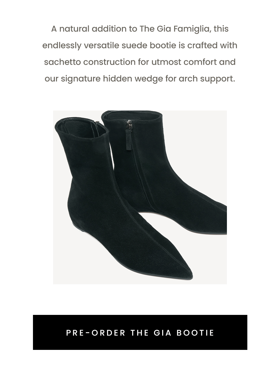 A natural addition to The Gia Famiglia, this endlessly versatile suede bootie is crafted with sachetto construction for utmost comfort and our signature hidden wedge for arch support.  < Pre-Order The Gia Bootie >