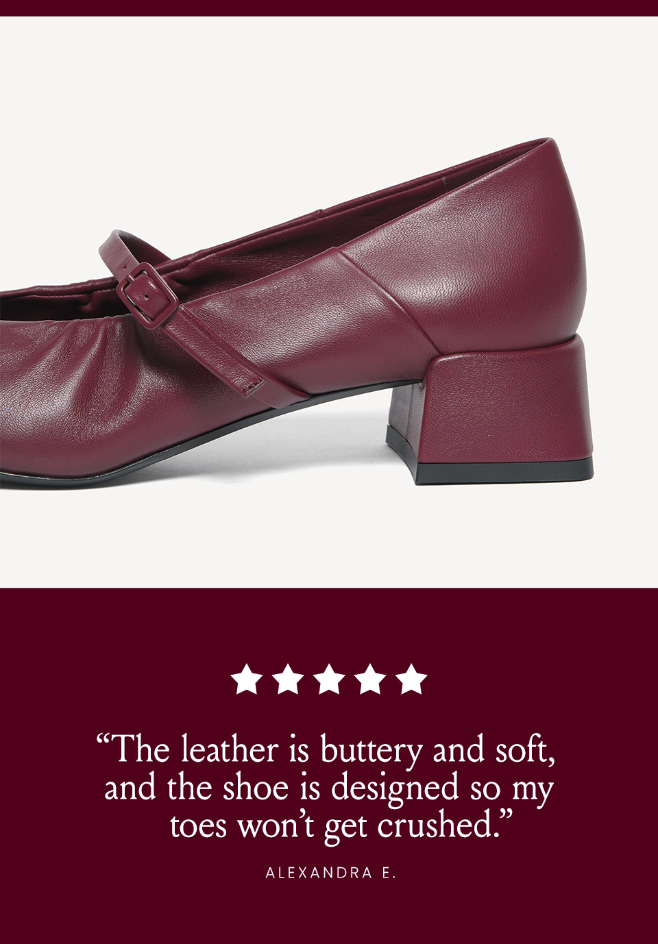“The leather is buttery and soft, and the shoe is designed so my toes won’t get crushed.” - Alexandra E. 