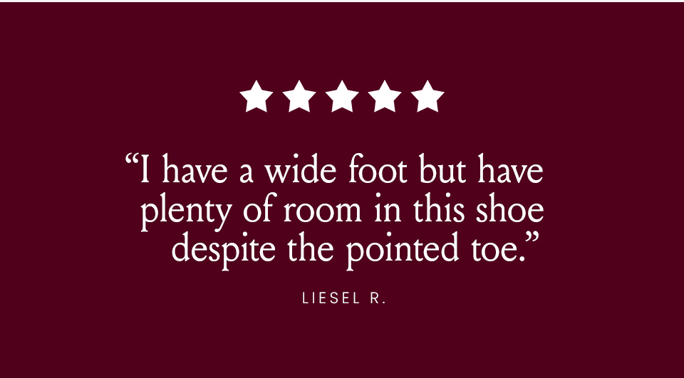 “I have a wide foot but have plenty of room in this shoe despite the pointed toe.” - Liesel R. 