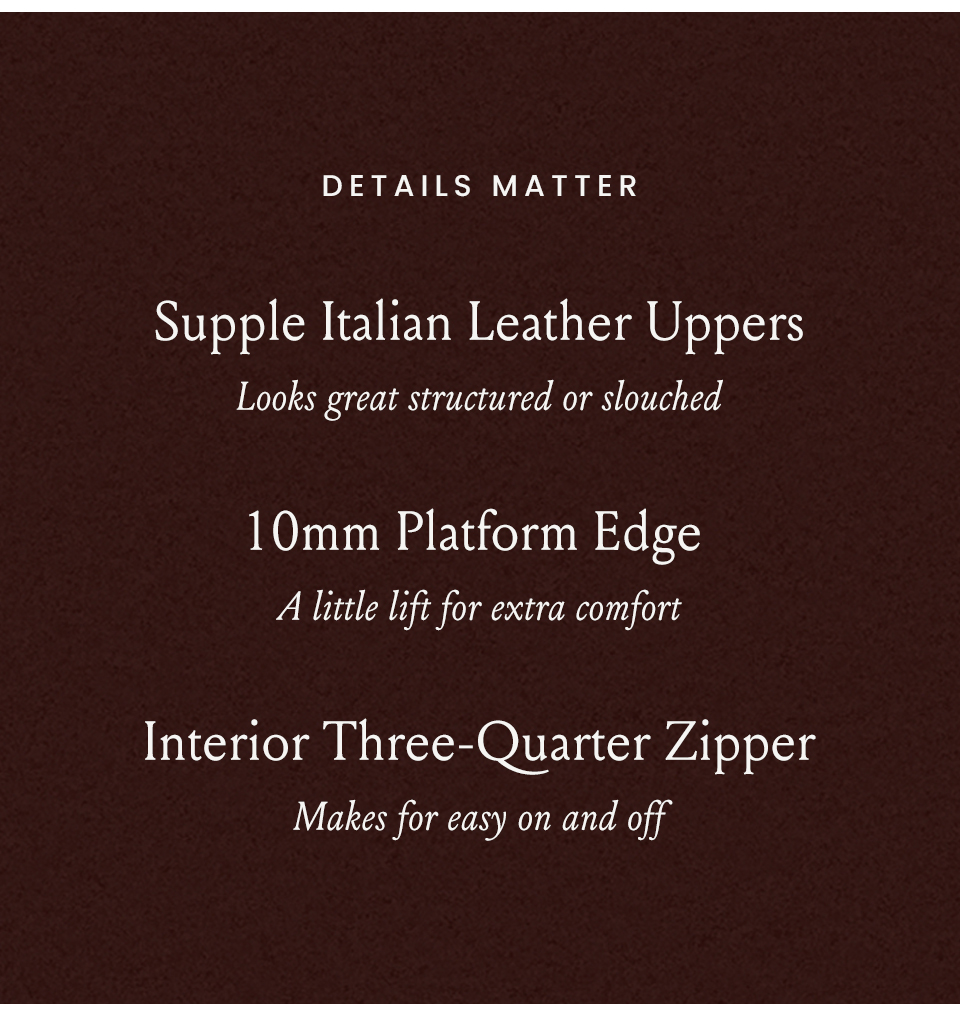 Details matter: Supple Italian Leather Uppers - Looks great structured or slouched | 10mm Platform Edge - A little lift for extra comfort | Interior Three-Quarter Zipper - Makes for easy on and off
