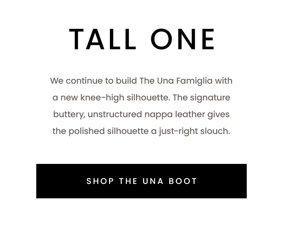 Tall One | We continue to build The Una Famiglia with a new knee-high silhouette. The signature buttery, unstructured nappa leather gives the polished silhouette a just-right slouch.  < Shop The Una Boot > 