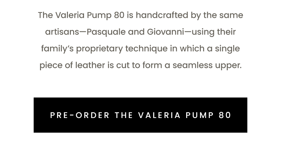 The Valeria Pump 80 is handcrafted by the same artisans—Pasquale and Giovanni—using their family’s proprietary technique in which a single piece of leather is cut to form a seamless upper.  < Pre-Order The Valeria Pump 80 > 