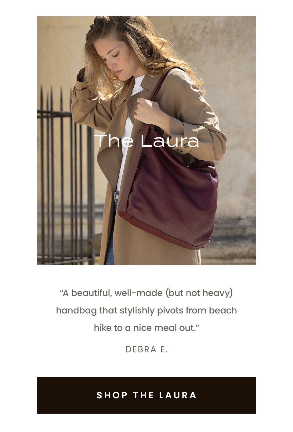 The Laura “A beautiful, well-made (but not heavy) handbag that stylishly pivots from beach hike to a nice meal out.” - Debra E.  < Shop The Laura > 