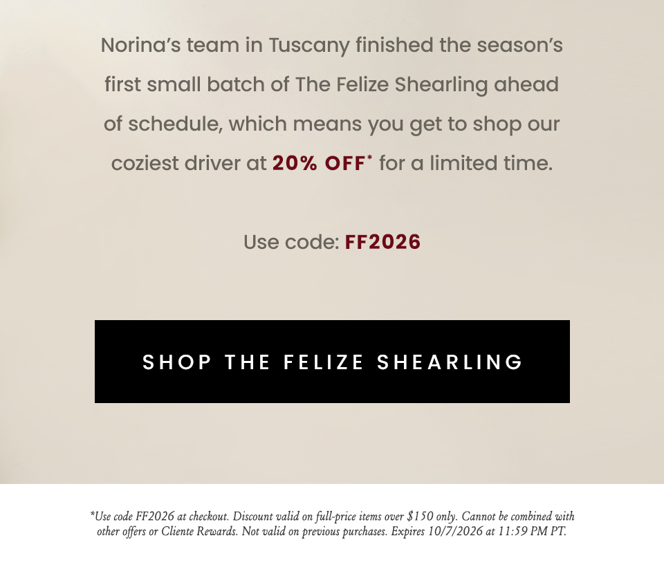 Norina’s team in Tuscany finished the season’s first small batch of The Felize Shearling ahead of schedule, which means you get to shop our coziest driver at 20% off* for a limited time.Use code: FF2026   < Shop The Felize Shearling >  *Use code FF2026 at checkout. Discount valid on full-price items over $150 only. Cannot be combined with other offers or Cliente Rewards. Not valid on previous purchases. Expires 10/7/2026 at 11:59 PM PT.