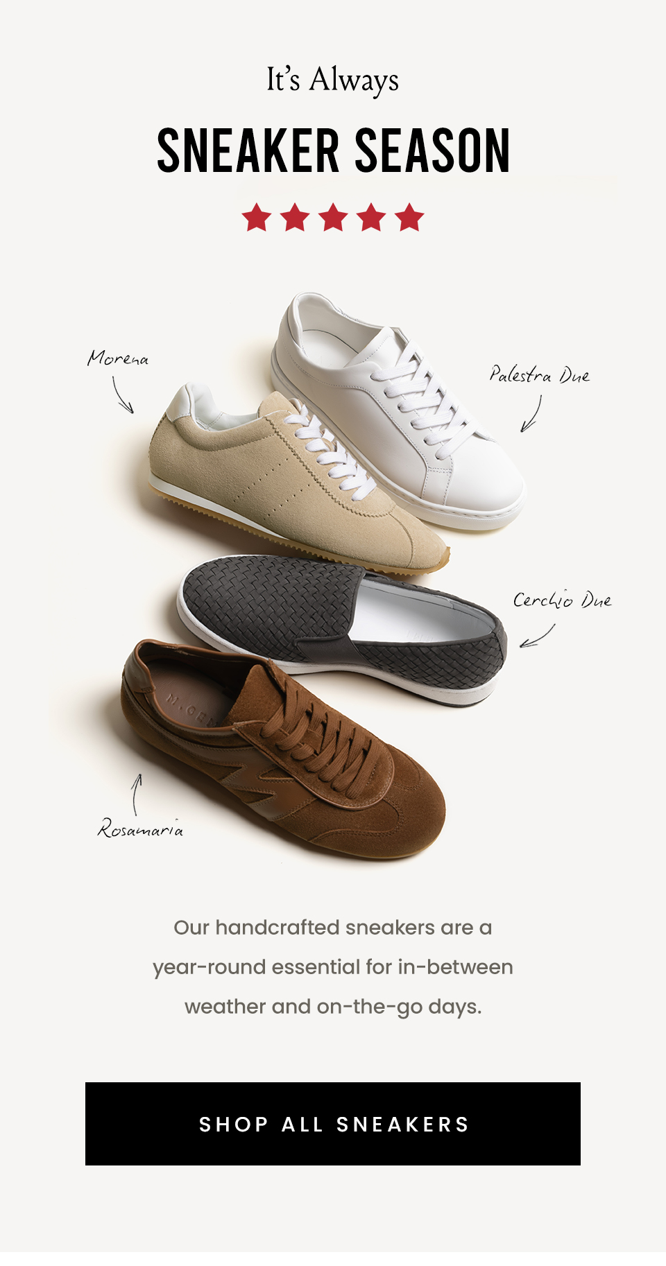 It’s Always Sneaker Season   Our handcrafted sneakers are a year-round essential for in-between weather and on-the-go days.  < Shop All Sneakers > 
