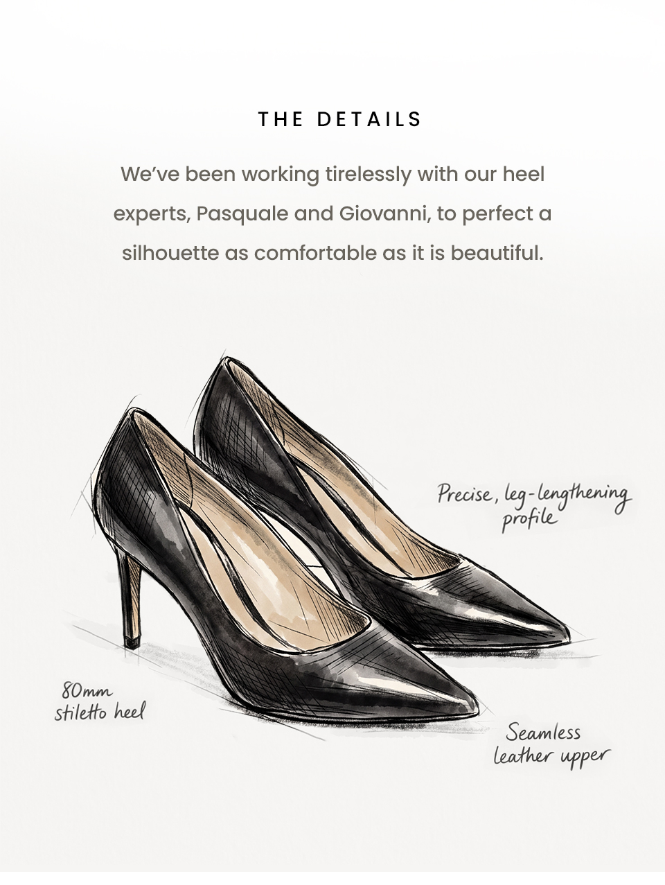 The Details | We’ve been working tirelessly with our heel experts, Pasquale and Giovanni, to perfect a silhouette as comfortable as it is beautiful. 80mm stiletto heel  Seamless leather upper Precise, leg-lengthening profile