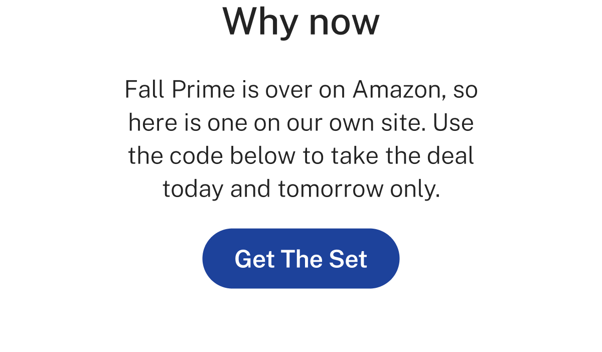 Why now  Fall Prime is over on Amazon, so here is one on our own site. Use the code below to take the deal today and tomorrow only.  Button: Get The Set