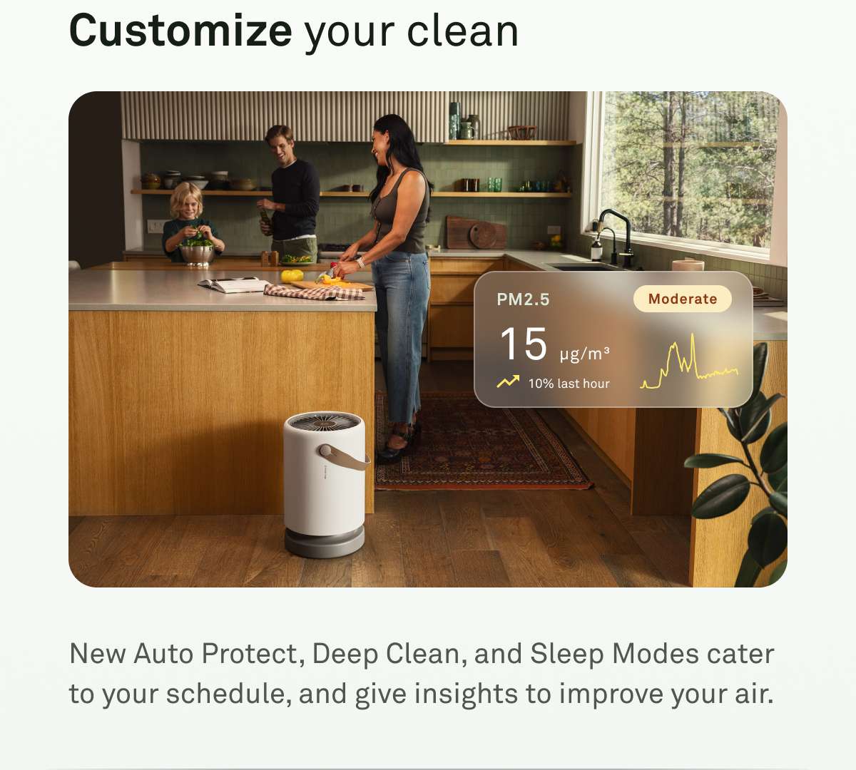 Customize your clean. New AutoProtect, Deep Clean, and Sleep Modes cater to your schedule, and give insights to improve your air.