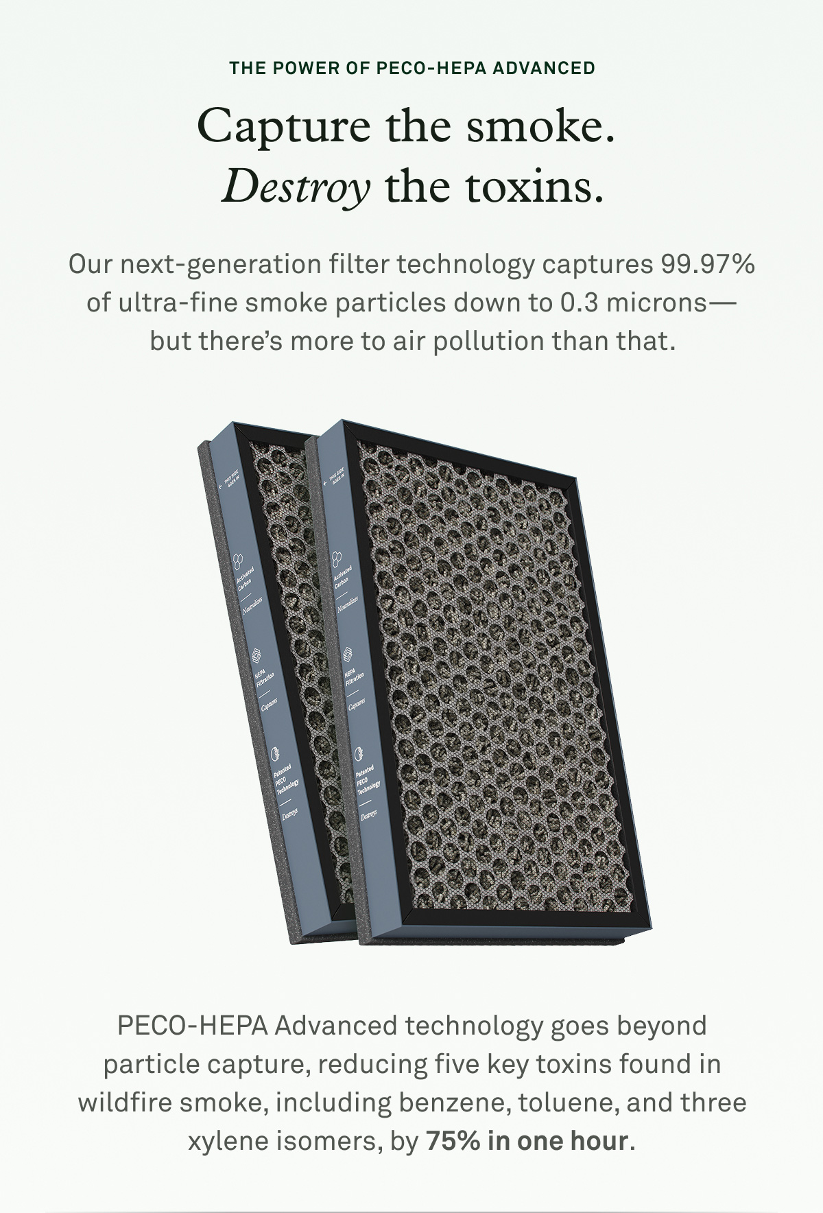 The power of PECO-HEPA Advanced. Capture the smoke. Destroy the toxins. Our next-generation filter technology captures 99.997% of ultra-fine smoke particles down to 0.3 microns -- but there's more to air pollution than that.