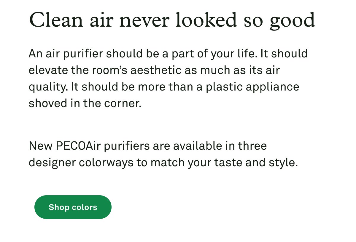 Clean air never looked so good. An air purifier shouldn’t be an eyesore, hidden off in a corner. It should elevate the room’s aesthetic as much as its air quality. New PECOAir purifiers are available in three designer colorways to seamlessly fit your space.