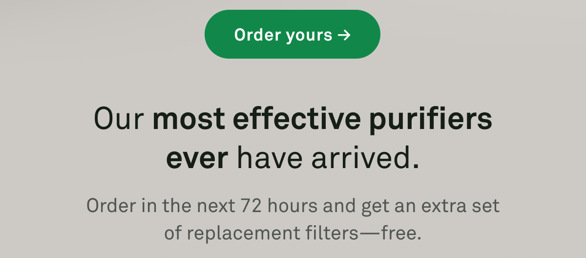 Our most effective purifiers ever have arrived. Order in the next 72 hours and get an extra set of replacement filters -- free.
