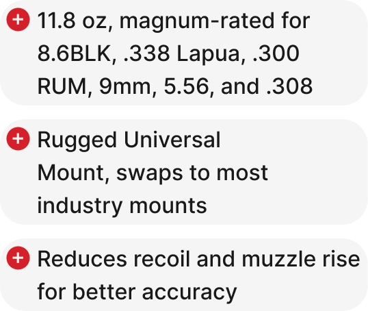 11.8 oz, magnum-rated for 8.6BLK, .338 Lapua, .300 RUM, 9mm, 5.56, and .308, Rugged Universal Mount, swaps to most industry mounts, Reduces recoil and muzzle rise for better accuracy