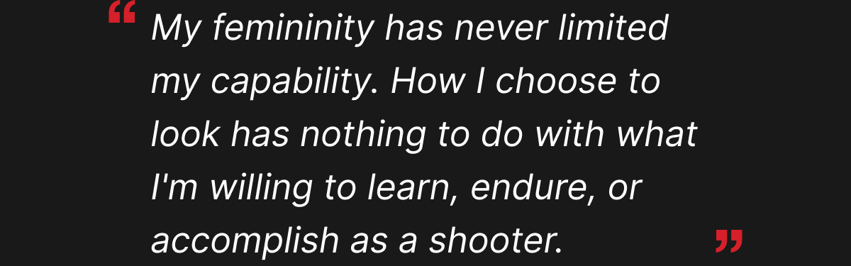 My femininity has never limited my capability. How I choose to look has nothing to do with what I'm willing to learn, endure, or accomplish as a shooter.