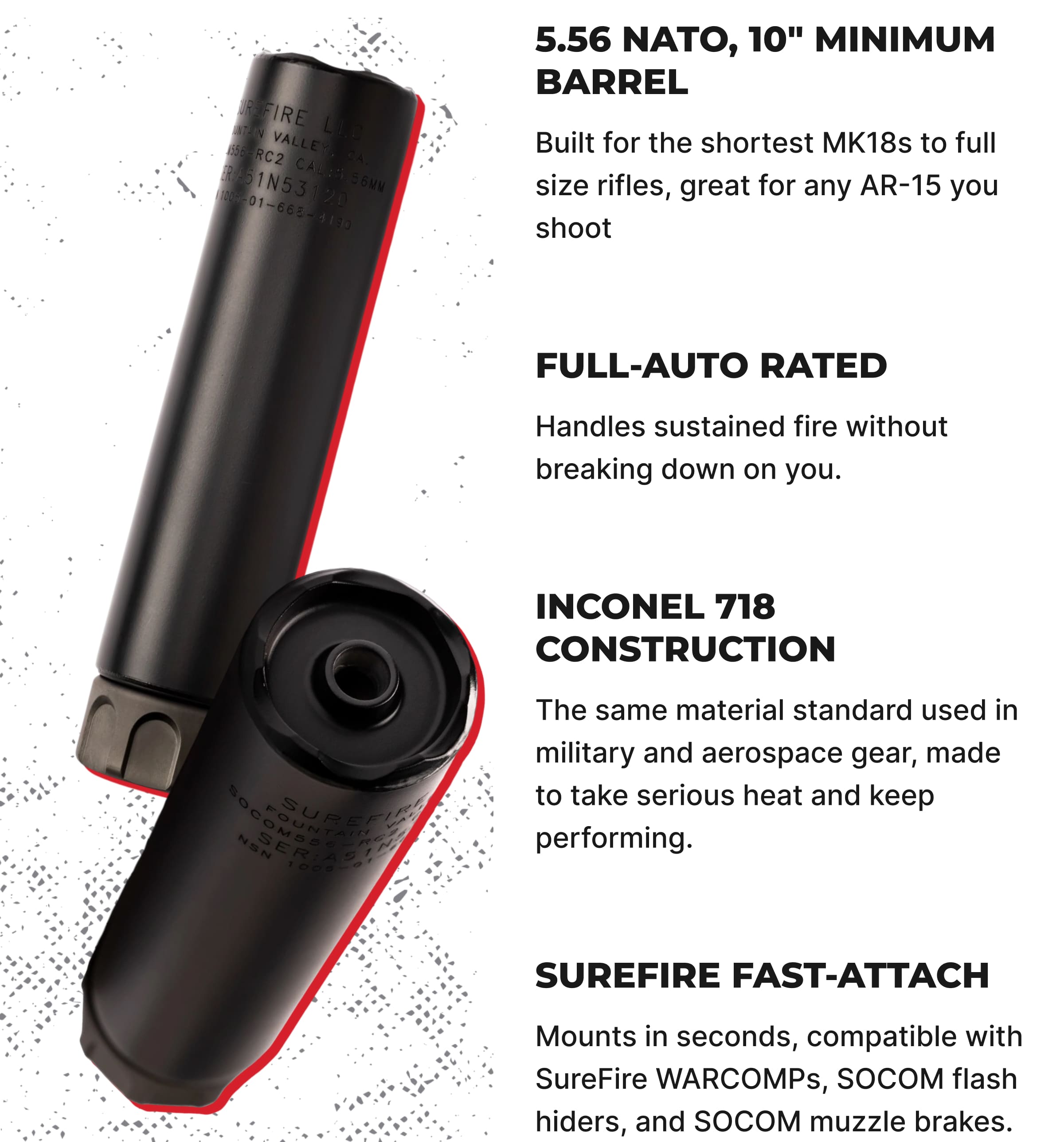 5.56 NATO, 10" Minimum Barrel. Made for the AR-15 platform most owners run, Full-Auto Rated. Handles sustained fire without breaking down on you, Inconel 718 Construction. The same material standard used in military and aerospace gear, made to take serious heat and keep performing, SureFire Fast-Attach: Mounts in seconds, compatible with SureFire WARCOMPs, SOCOM flash hiders, and SOCOM muzzle brakes.