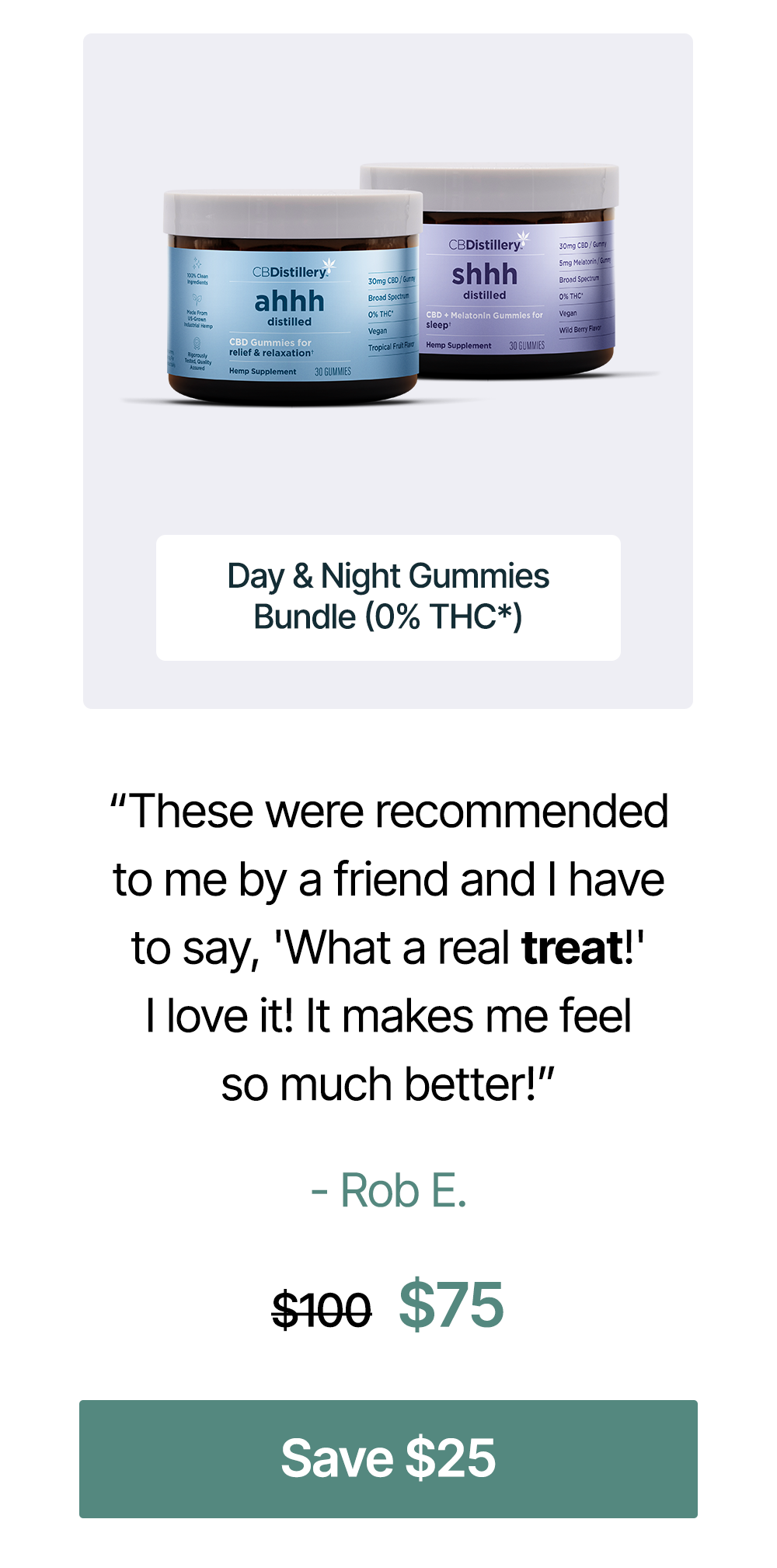 “These were recommended to me by a friend and I have to say, 'What a real treat!' I love it! It makes me feel so much better!” - Rob E. Day & Night Gummies Bundle (0% THC*), originally $100, now $75. Save an extra $25 on the bundle “These were recommended to me by a friend and I have to say, 'What a real treat!' I love it! It makes me feel so much better!” - Rob E. Day & Night Gummies Bundle (0% THC*), originally $100, now $75. Save an extra $25 on the bundle