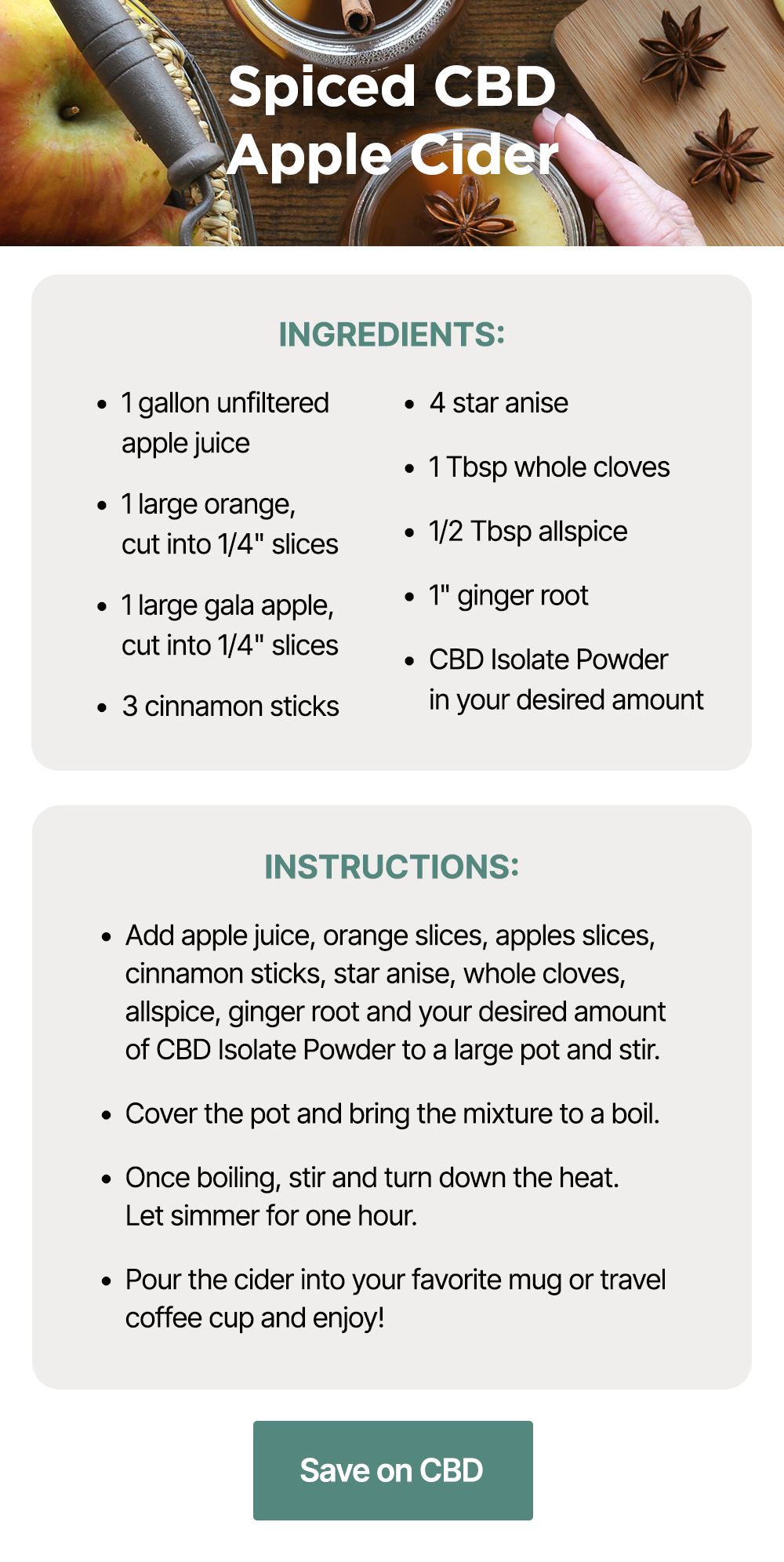 Spiced CBD Apple Cider: Ingredients: ~1 gallon unfiltered apple juice ~1 large orange, cut into 1/4" slices ~1 large gala apple, cut into 1/4" slices ~3 cinnamon sticks ~4 star anise ~1 Tbsp whole cloves ~1/2 Tbsp allspice ~1" ginger root ~CBD Isolate Powder in your desired amount. Instructions: ~Add apple juice, orange slices, apples slices, cinnamon sticks, star anise, whole cloves, allspice, ginger root and your desired amount of CBD Isolate Powder to a large pot and stir. ~Cover the pot and bring the mixture to a boil. ~Once boiling, stir and turn down the heat. Let simmer for one hour. ~Pour the cider into your favorite mug or travel coffee cup and enjoy! Save on CBD Spiced CBD Apple Cider: Ingredients: ~1 gallon unfiltered apple juice ~1 large orange, cut into 1/4" slices ~1 large gala apple, cut into 1/4" slices ~3 cinnamon sticks ~4 star anise ~1 Tbsp whole cloves ~1/2 Tbsp allspice ~1" ginger root ~CBD Isolate Powder in your desired amount. Instructions: ~Add apple juice, orange slices, apples slices, cinnamon sticks, star anise, whole cloves, allspice, ginger root and your desired amount of CBD Isolate Powder to a large pot and stir. ~Cover the pot and bring the mixture to a boil. ~Once boiling, stir and turn down the heat. Let simmer for one hour. ~Pour the cider into your favorite mug or travel coffee cup and enjoy! Save on CBD
