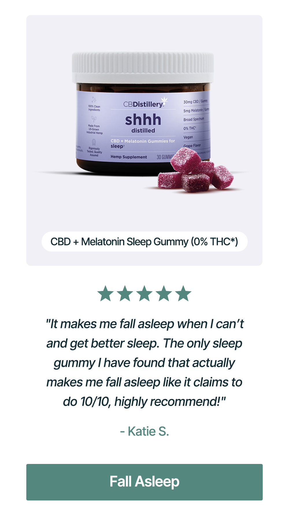 CBD + Melatonin Sleep Gummy (0% THC*): "It makes me fall asleep when I can’t and get better sleep. The only sleep gummy I have found that actually makes me fall asleep like it claims to do 10/10, highly recommend!" - Katie S. Fall Asleep CBD + Melatonin Sleep Gummy (0% THC*): "It makes me fall asleep when I can’t and get better sleep. The only sleep gummy I have found that actually makes me fall asleep like it claims to do 10/10, highly recommend!" - Katie S. Fall Asleep