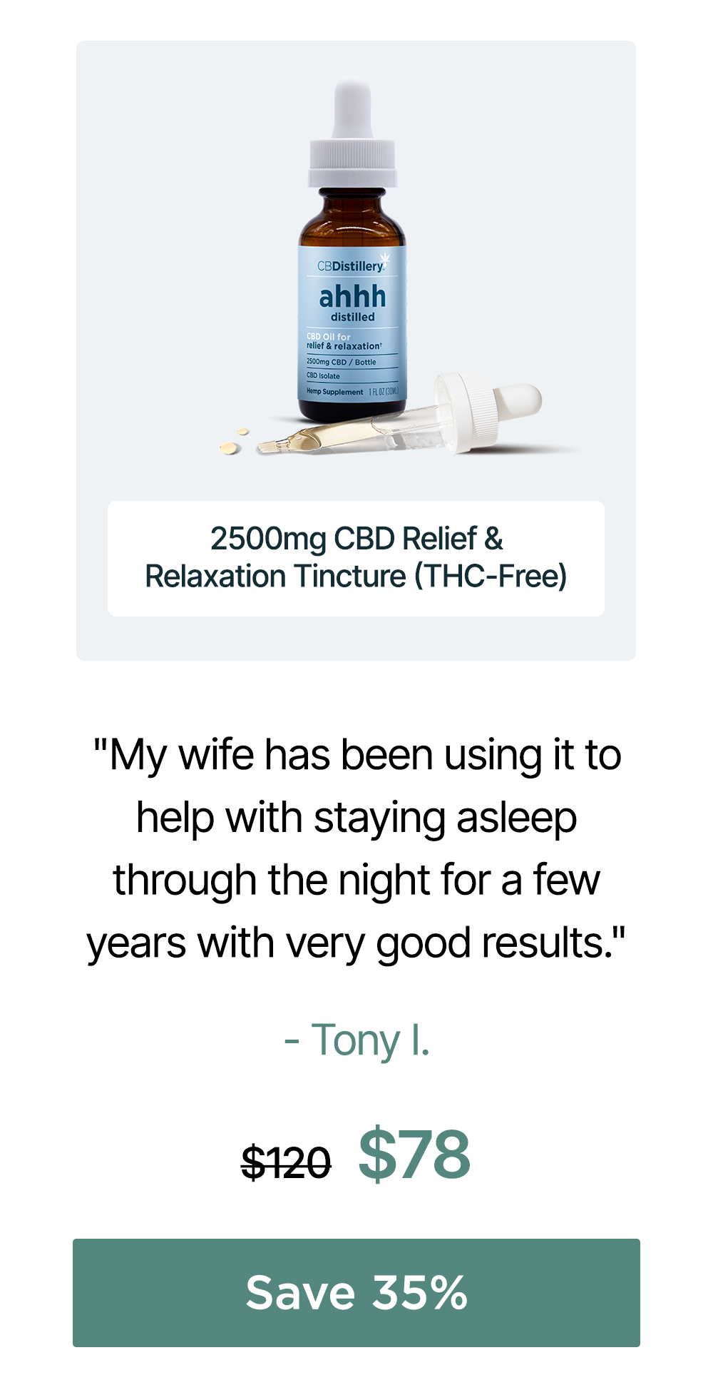 2500mg CBD Relief & Relaxation Tincture (THC-Free) "My wife has been using it to help with staying asleep through the night for a few years with very good results." - Tony I. Originally $120, now $78. Save 35% 2500mg CBD Relief & Relaxation Tincture (THC-Free) "My wife has been using it to help with staying asleep through the night for a few years with very good results." - Tony I. Originally $120, now $78. Save 35%