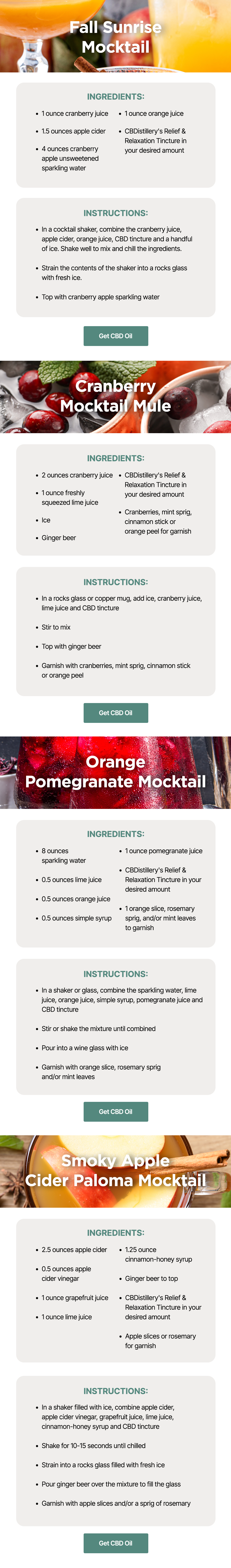 Fall Sunrise Mocktail: Ingredients: ~1 ounce cranberry juice ~1.5 ounces apple cider ~4 ounces cranberry apple unsweetened sparkling water ~1 ounce orange juice ~CBDistillery's Relief & Relaxation Tincture in your desired amount. Instructions: In a cocktail shaker, combine the cranberry juice, apple cider, orange juice, CBD tincture and a handful of ice. Shake well to mix and chill the ingredients. Strain the contents of the shaker into a rocks glass with fresh ice. Top with cranberry apple sparkling water. Get CBD Oil. Cranberry Mocktail Mule: Ingredients: ~2 ounces cranberry juice ~1 ounce freshly squeezed lime juice ~Ice ~Ginger beer ~CBDistillery's Relief & Relaxation Tincture in your desired amount ~Cranberries, mint sprig, cinnamon stick or orange peel for garnish. Instructions: In a rocks glass or copper mug, add ice, cranberry juice, lime juice and CBD tincture. Stir to mix. Top with ginger beer and garnish with cranberries, mint sprig, cinnamon stick or orange peel. Get CBD Oil Orange Pomegranate Mocktail: Ingredients: ~8 ounces sparkling water ~0.5 ounces lime juice ~0.5 ounces orange juice ~0.5 ounces simple syrup ~1 ounce pomegranate juice ~CBDistillery's Relief & Relaxation Tincture in your desired amount ~1 orange slice, rosemary sprig, and/or mint leaves to garnish. Instructions: In a shaker or glass, combine the sparkling water, lime juice, orange juice, simple syrup, pomegranate juice and CBD tincture. Stir or shake the mixture until combined. Pour into a wine glass with ice. Garnish with orange slice, rosemary sprig and/or mint leaves. Get CBD Oil Smoky Apple Cider Paloma Mocktail: Ingredients: ~2.5 ounces apple cider ~0.5 ounces apple cider vinegar ~1 ounce grapefruit juice ~1 ounce lime juice ~1.25 ounce cinnamon-honey syrup ~Ginger beer to top ~CBDistillery's Relief & Relaxation Tincture in your desired amount ~Apple slices or rosemary for garnish. Instructions: In a shaker filled with ice, combine apple cider, apple cider vinegar, grapefruit juice, lime juice, cinnamon-honey syrup and CBD tincture. Shake for 10-15 seconds until chilled and strain into a rocks glass filled with fresh ice. Pour ginger beer over the mixture to fill the glass. Garnish with apple slices and/or a sprig of rosemary. Get CBD Oil