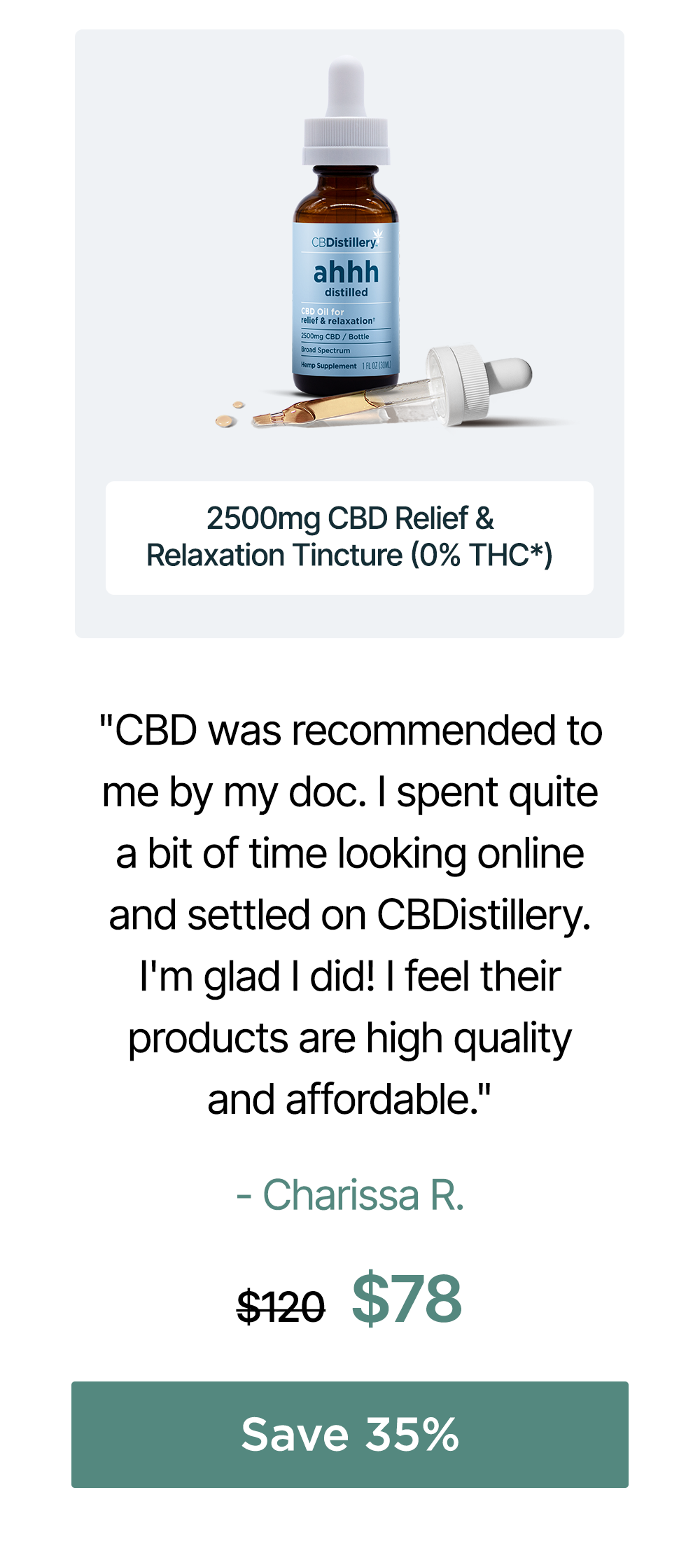 2500mg CBD Relief & Relaxation Tincture (0% THC*): "CBD was recommended to me by my doc. I spent quite a bit of time looking online and settled on CBDistillery. I'm glad I did! I feel their products are high quality and affordable." - Charissa R. Originally $120, now $78. Save 35% 2500mg CBD Relief & Relaxation Tincture (0% THC*): "CBD was recommended to me by my doc. I spent quite a bit of time looking online and settled on CBDistillery. I'm glad I did! I feel their products are high quality and affordable." - Charissa R. Originally $120, now $78. Save 35%