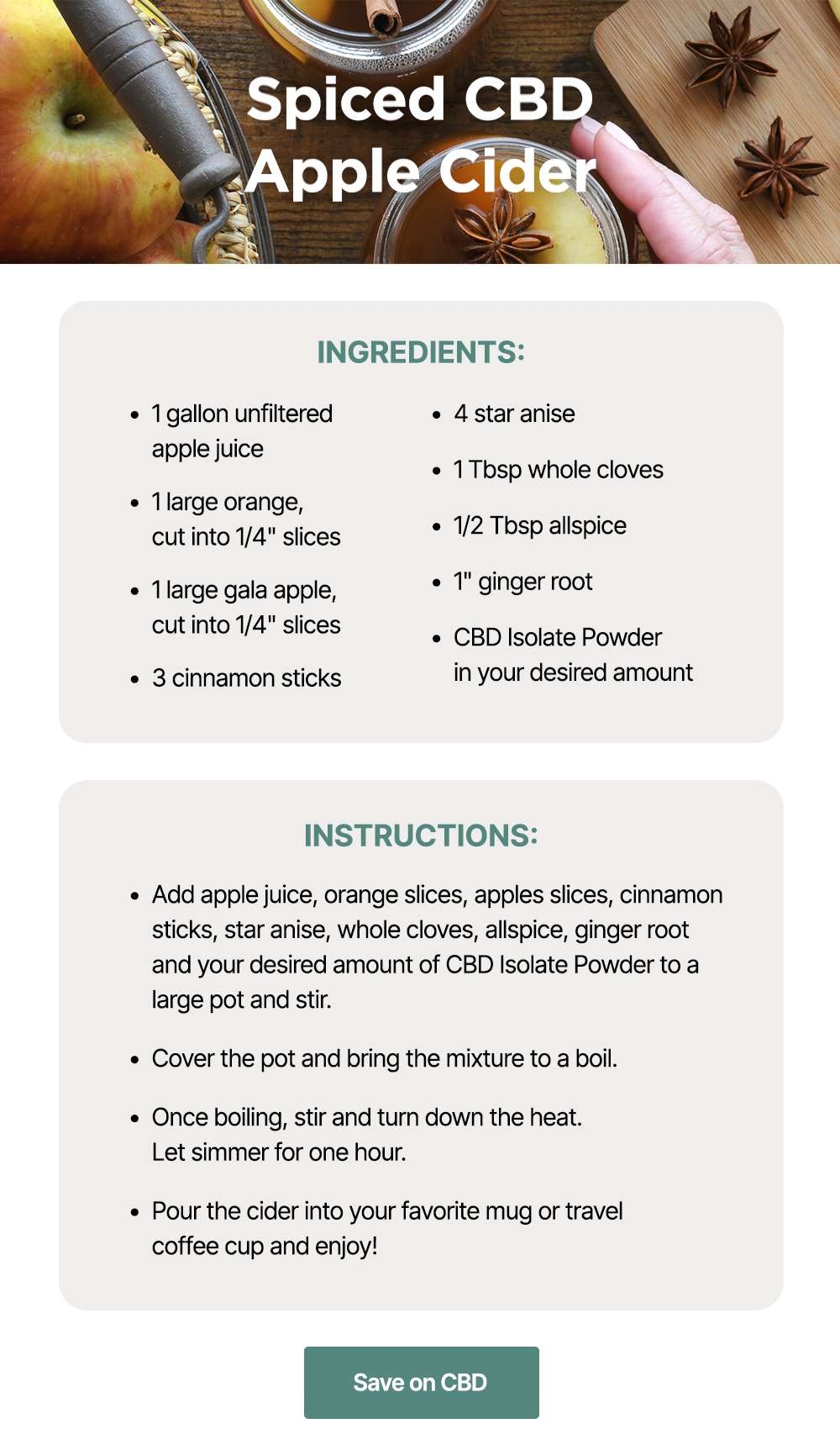 Spiced CBD Apple Cider: Ingredients: ~1 gallon unfiltered apple juice ~1 large orange, cut into 1/4" slices ~1 large gala apple, cut into 1/4" slices ~3 cinnamon sticks ~4 star anise ~1 Tbsp whole cloves ~1/2 Tbsp allspice ~1" ginger root ~CBD Isolate Powder in your desired amount. Instructions: ~Add apple juice, orange slices, apples slices, cinnamon sticks, star anise, whole cloves, allspice, ginger root and your desired amount of CBD Isolate Powder to a large pot and stir. ~Cover the pot and bring the mixture to a boil. ~Once boiling, stir and turn down the heat. Let simmer for one hour. ~Pour the cider into your favorite mug or travel coffee cup and enjoy! Save on CBD