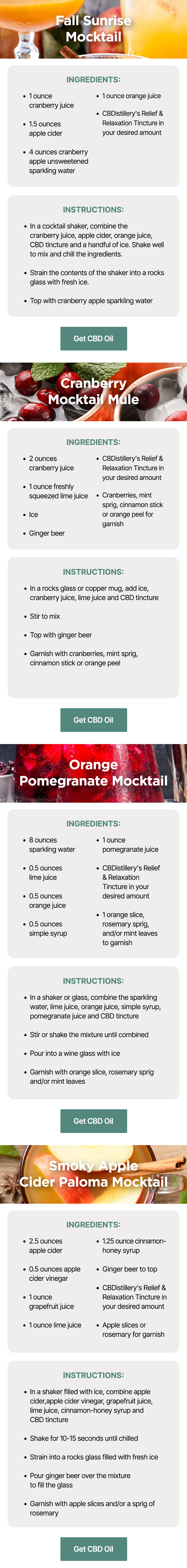 Fall Sunrise Mocktail: Ingredients: ~1 ounce cranberry juice ~1.5 ounces apple cider ~4 ounces cranberry apple unsweetened sparkling water ~1 ounce orange juice ~CBDistillery's Relief & Relaxation Tincture in your desired amount. Instructions: In a cocktail shaker, combine the cranberry juice, apple cider, orange juice, CBD tincture and a handful of ice. Shake well to mix and chill the ingredients. Strain the contents of the shaker into a rocks glass with fresh ice. Top with cranberry apple sparkling water. Get CBD Oil. Cranberry Mocktail Mule: Ingredients: ~2 ounces cranberry juice ~1 ounce freshly squeezed lime juice ~Ice ~Ginger beer ~CBDistillery's Relief & Relaxation Tincture in your desired amount ~Cranberries, mint sprig, cinnamon stick or orange peel for garnish. Instructions: In a rocks glass or copper mug, add ice, cranberry juice, lime juice and CBD tincture. Stir to mix. Top with ginger beer and garnish with cranberries, mint sprig, cinnamon stick or orange peel. Get CBD Oil Orange Pomegranate Mocktail: Ingredients: ~8 ounces sparkling water ~0.5 ounces lime juice ~0.5 ounces orange juice ~0.5 ounces simple syrup ~1 ounce pomegranate juice ~CBDistillery's Relief & Relaxation Tincture in your desired amount ~1 orange slice, rosemary sprig, and/or mint leaves to garnish. Instructions: In a shaker or glass, combine the sparkling water, lime juice, orange juice, simple syrup, pomegranate juice and CBD tincture. Stir or shake the mixture until combined. Pour into a wine glass with ice. Garnish with orange slice, rosemary sprig and/or mint leaves. Get CBD Oil Smoky Apple Cider Paloma Mocktail: Ingredients: ~2.5 ounces apple cider ~0.5 ounces apple cider vinegar ~1 ounce grapefruit juice ~1 ounce lime juice ~1.25 ounce cinnamon-honey syrup ~Ginger beer to top ~CBDistillery's Relief & Relaxation Tincture in your desired amount ~Apple slices or rosemary for garnish. Instructions: In a shaker filled with ice, combine apple cider, apple cider vinegar, grapefruit juice, lime juice, cinnamon-honey syrup and CBD tincture. Shake for 10-15 seconds until chilled and strain into a rocks glass filled with fresh ice. Pour ginger beer over the mixture to fill the glass. Garnish with apple slices and/or a sprig of rosemary. Get CBD Oil Fall Sunrise Mocktail: Ingredients: ~1 ounce cranberry juice ~1.5 ounces apple cider ~4 ounces cranberry apple unsweetened sparkling water ~1 ounce orange juice ~CBDistillery's Relief & Relaxation Tincture in your desired amount. Instructions: In a cocktail shaker, combine the cranberry juice, apple cider, orange juice, CBD tincture and a handful of ice. Shake well to mix and chill the ingredients. Strain the contents of the shaker into a rocks glass with fresh ice. Top with cranberry apple sparkling water. Get CBD Oil. Cranberry Mocktail Mule: Ingredients: ~2 ounces cranberry juice ~1 ounce freshly squeezed lime juice ~Ice ~Ginger beer ~CBDistillery's Relief & Relaxation Tincture in your desired amount ~Cranberries, mint sprig, cinnamon stick or orange peel for garnish. Instructions: In a rocks glass or copper mug, add ice, cranberry juice, lime juice and CBD tincture. Stir to mix. Top with ginger beer and garnish with cranberries, mint sprig, cinnamon stick or orange peel. Get CBD Oil Orange Pomegranate Mocktail: Ingredients: ~8 ounces sparkling water ~0.5 ounces lime juice ~0.5 ounces orange juice ~0.5 ounces simple syrup ~1 ounce pomegranate juice ~CBDistillery's Relief & Relaxation Tincture in your desired amount ~1 orange slice, rosemary sprig, and/or mint leaves to garnish. Instructions: In a shaker or glass, combine the sparkling water, lime juice, orange juice, simple syrup, pomegranate juice and CBD tincture. Stir or shake the mixture until combined. Pour into a wine glass with ice. Garnish with orange slice, rosemary sprig and/or mint leaves. Get CBD Oil Smoky Apple Cider Paloma Mocktail: Ingredients: ~2.5 ounces apple cider ~0.5 ounces apple cider vinegar ~1 ounce grapefruit juice ~1 ounce lime juice ~1.25 ounce cinnamon-honey syrup ~Ginger beer to top ~CBDistillery's Relief & Relaxation Tincture in your desired amount ~Apple slices or rosemary for garnish. Instructions: In a shaker filled with ice, combine apple cider, apple cider vinegar, grapefruit juice, lime juice, cinnamon-honey syrup and CBD tincture. Shake for 10-15 seconds until chilled and strain into a rocks glass filled with fresh ice. Pour ginger beer over the mixture to fill the glass. Garnish with apple slices and/or a sprig of rosemary. Get CBD Oil