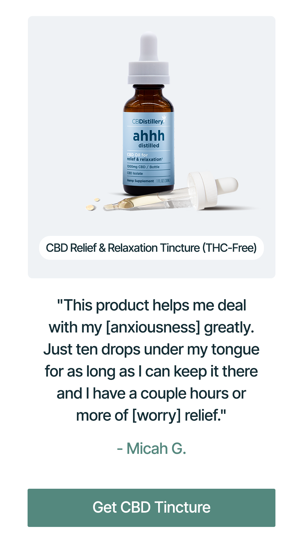 1000mg CBD Relief & Relaxation Tincture (THC-Free): "This product helps me deal with my [anxiousness] greatly. Just ten drops under my tongue for as long as I can keep it there and I have a couple hours or more of [worry] relief." - Micah G. Get CBD Tincture