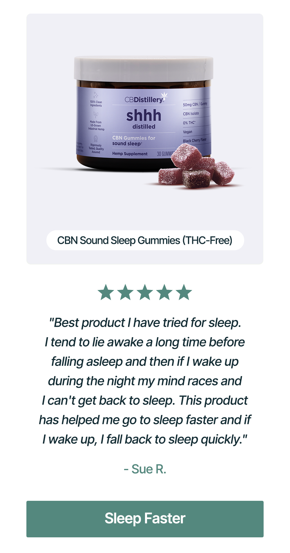 CBN Sound Sleep Gummies (THC-Free): Best product I have tried for sleep. I tend to lie awake a long time before falling asleep and then if I wake up during the night my mind races and I can't get back to sleep. This product has helped me go to sleep faster and if I wake up, I fall back to sleep quickly." - Sue R. Sleep Faster CBN Sound Sleep Gummies (THC-Free): Best product I have tried for sleep. I tend to lie awake a long time before falling asleep and then if I wake up during the night my mind races and I can't get back to sleep. This product has helped me go to sleep faster and if I wake up, I fall back to sleep quickly." - Sue R. Sleep Faster