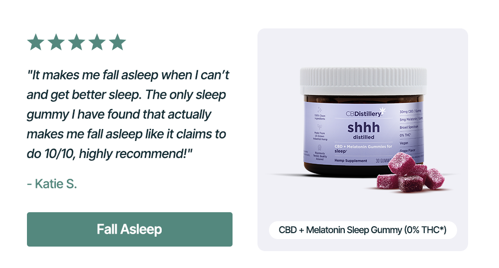 CBD + Melatonin Sleep Gummy (0% THC*): "It makes me fall asleep when I can’t and get better sleep. The only sleep gummy I have found that actually makes me fall asleep like it claims to do 10/10, highly recommend!" - Katie S. Fall Asleep