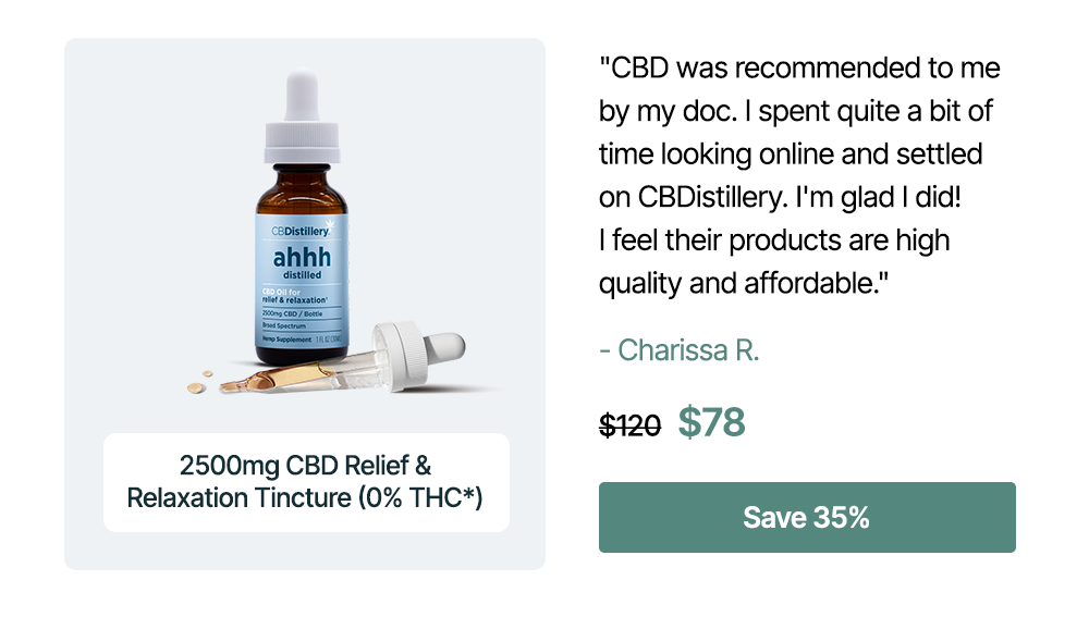 2500mg CBD Relief & Relaxation Tincture (0% THC*): "CBD was recommended to me by my doc. I spent quite a bit of time looking online and settled on CBDistillery. I'm glad I did! I feel their products are high quality and affordable." - Charissa R. Originally $120, now $78. Save 35%